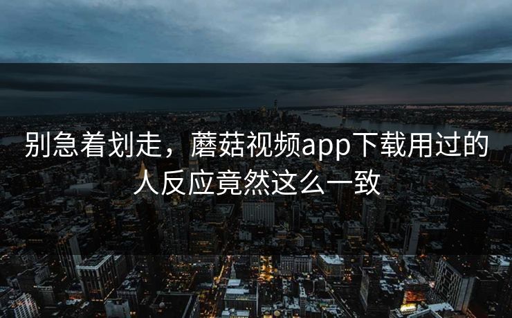 别急着划走,蘑菇视频app下载用过的人反应竟然这么一致 别急着划走,蘑菇视频app下载用过的人反应竟然这么一致