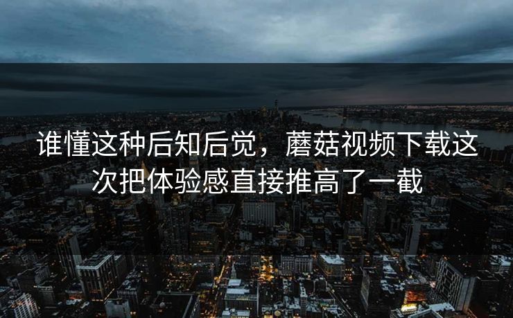 谁懂这种后知后觉，蘑菇视频下载这次把体验感直接推高了一截