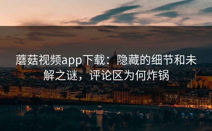 蘑菇视频app下载：隐藏的细节和未解之谜，评论区为何炸锅