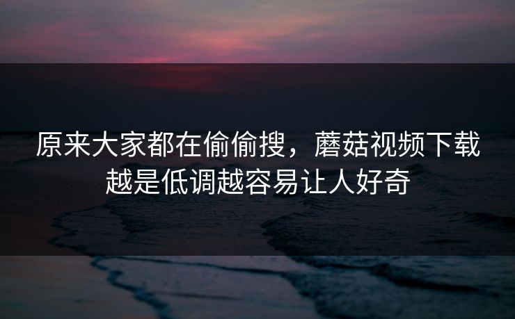 原来大家都在偷偷搜，蘑菇视频下载越是低调越容易让人好奇