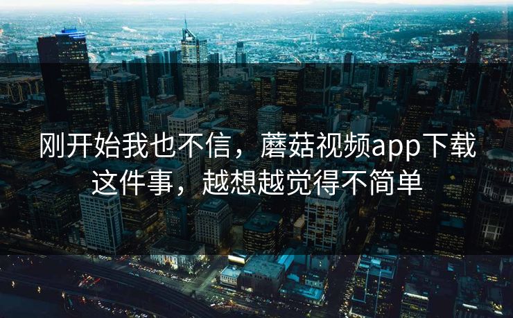 刚开始我也不信，蘑菇视频app下载这件事，越想越觉得不简单