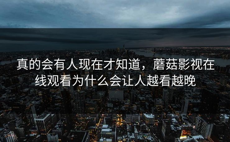 真的会有人现在才知道，蘑菇影视在线观看为什么会让人越看越晚