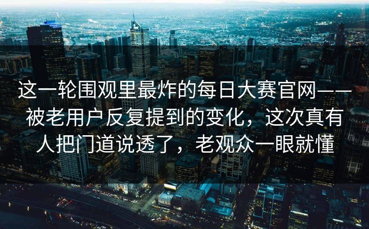 这一轮围观里最炸的每日大赛官网——被老用户反复提到的变化，这次真有人把门道说透了，老观众一眼就懂