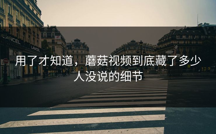 用了才知道，蘑菇视频到底藏了多少人没说的细节