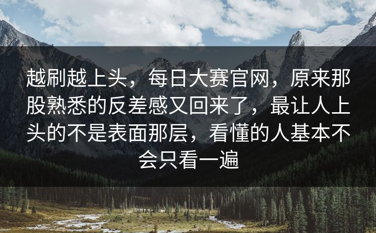 越刷越上头，每日大赛官网，原来那股熟悉的反差感又回来了，最让人上头的不是表面那层，看懂的人基本不会只看一遍