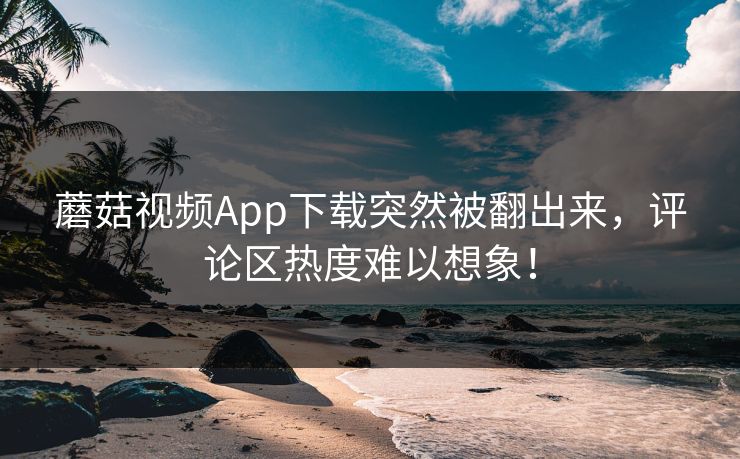 蘑菇视频App下载突然被翻出来,评论区热度难以想象! 蘑菇视频App下载突然被翻出来,评论区热度难以想象!
