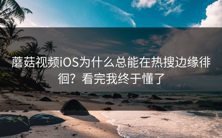 蘑菇视频iOS为什么总能在热搜边缘徘徊？看完我终于懂了