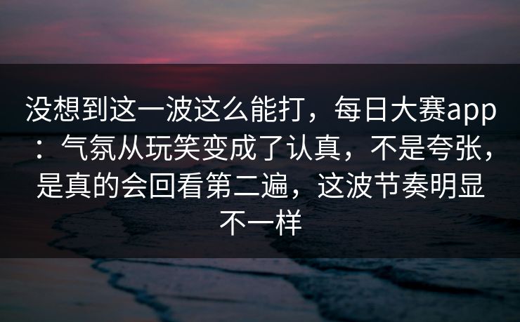 没想到这一波这么能打，每日大赛app：气氛从玩笑变成了认真，不是夸张，是真的会回看第二遍，这波节奏明显不一样