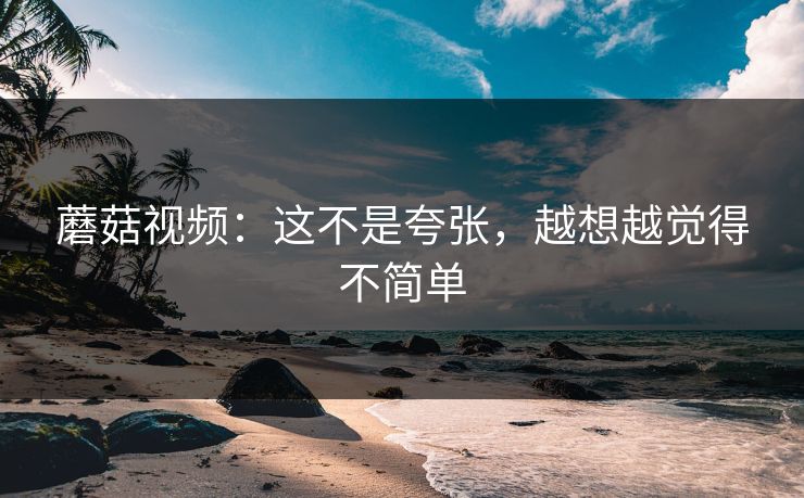 蘑菇视频：这不是夸张，越想越觉得不简单