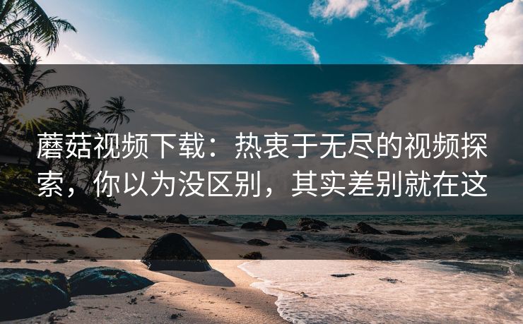 蘑菇视频下载：热衷于无尽的视频探索，你以为没区别，其实差别就在这