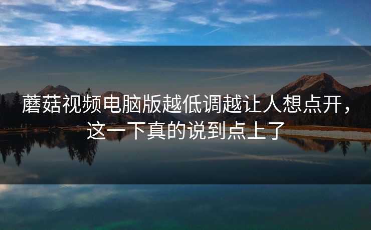 蘑菇视频电脑版越低调越让人想点开,这一下真的说到点上了 蘑菇视频电脑版越低调越让人想点开,这一下真的说到点上了