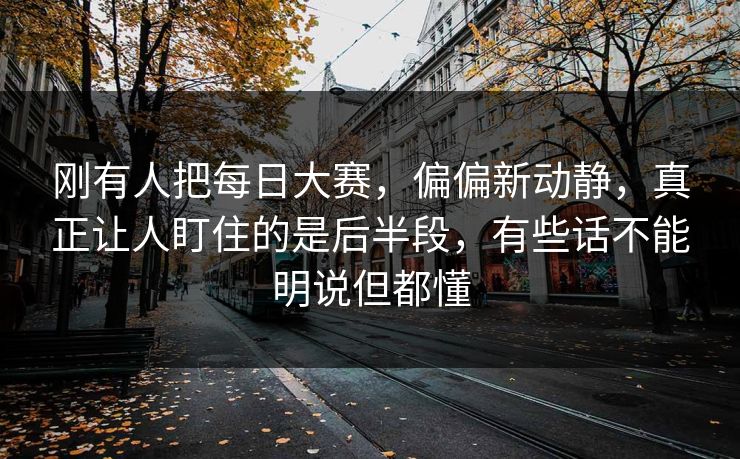 刚有人把每日大赛，偏偏新动静，真正让人盯住的是后半段，有些话不能明说但都懂
