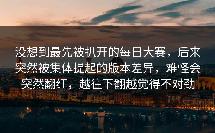 没想到最先被扒开的每日大赛,后来突然被集体提起的版本差异,难怪会突然翻红,越往下翻越觉得不对劲 没想到最先被扒开的每日大赛,后来突然被集体提起的版本差异,难怪会突然翻红,越往下翻越觉得不对劲