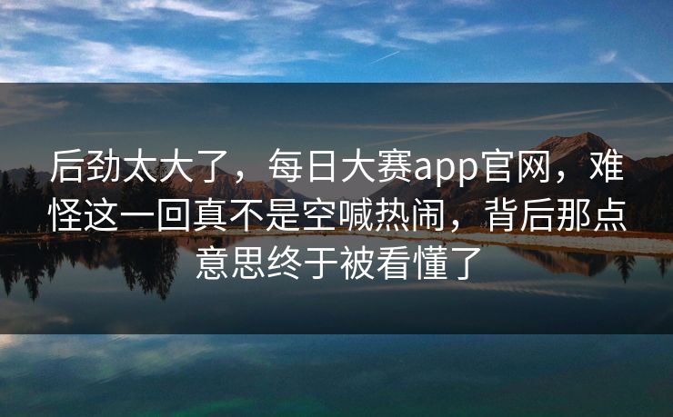 后劲太大了,每日大赛app官网,难怪这一回真不是空喊热闹,背后那点意思终于被看懂了 后劲太大了,每日大赛app官网,难怪这一回真不是空喊热闹,背后那点意思终于被看懂了