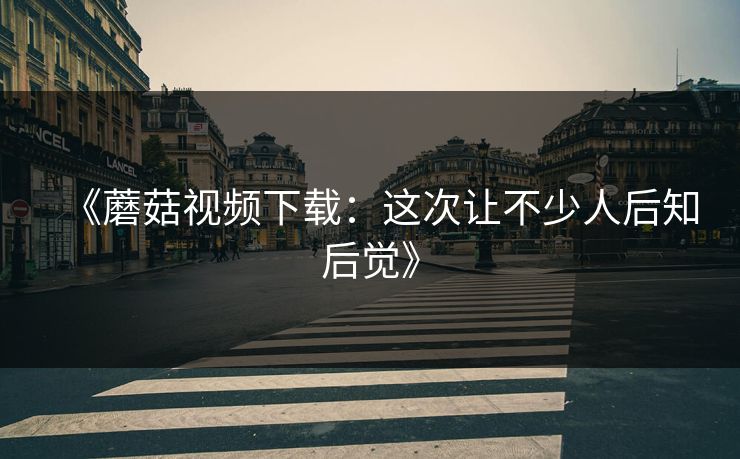 《蘑菇视频下载:这次让不少人后知后觉》 《蘑菇视频下载:这次让不少人后知后觉》