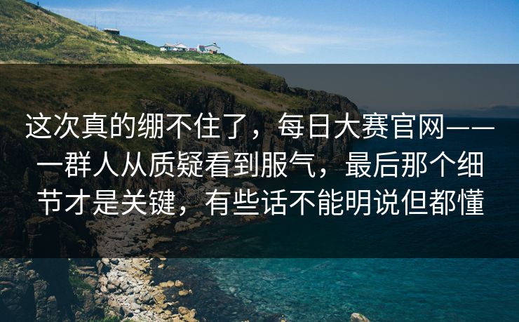 这次真的绷不住了,每日大赛官网——一群人从质疑看到服气,最后那个细节才是关键,有些话不能明说但都懂 这次真的绷不住了,每日大赛官网——一群人从质疑看到服气,最后那个细节才是关键,有些话不能明说但都懂