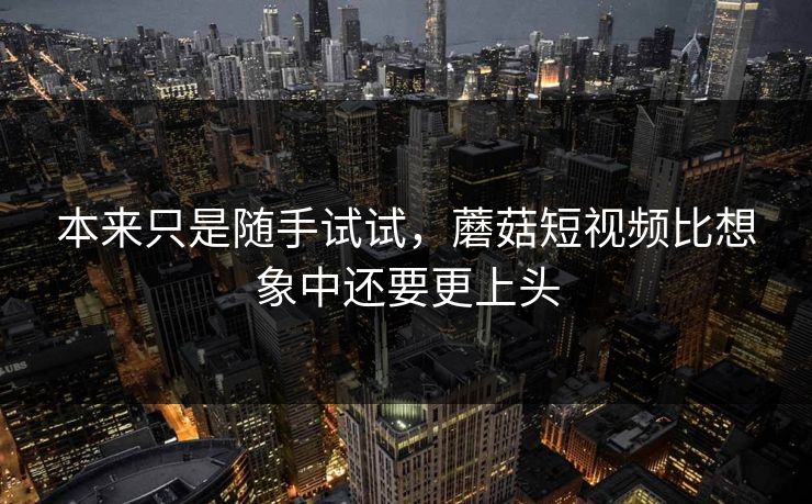 本来只是随手试试,蘑菇短视频比想象中还要更上头 本来只是随手试试,蘑菇短视频比想象中还要更上头