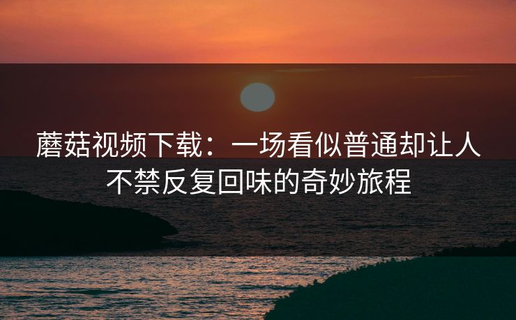 蘑菇视频下载:一场看似普通却让人不禁反复回味的奇妙旅程 蘑菇视频下载:一场看似普通却让人不禁反复回味的奇妙旅程