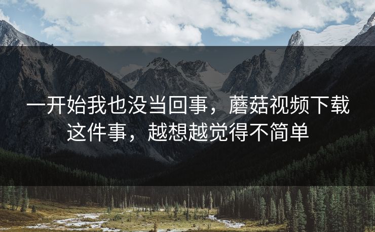 一开始我也没当回事,蘑菇视频下载这件事,越想越觉得不简单 一开始我也没当回事,蘑菇视频下载这件事,越想越觉得不简单