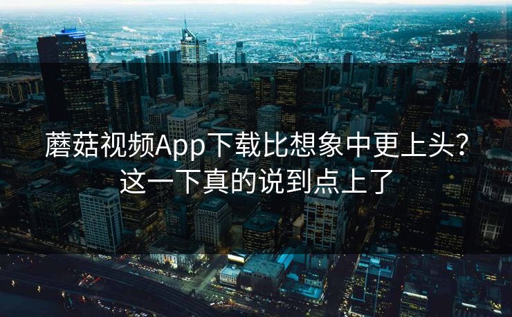 蘑菇视频App下载比想象中更上头？这一下真的说到点上了