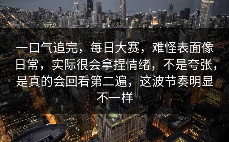 一口气追完,每日大赛,难怪表面像日常,实际很会拿捏情绪,不是夸张,是真的会回看第二遍,这波节奏明显不一样 一口气追完,每日大赛,难怪表面像日常,实际很会拿捏情绪,不是夸张,是真的会回看第二遍,这波节奏明显不一样