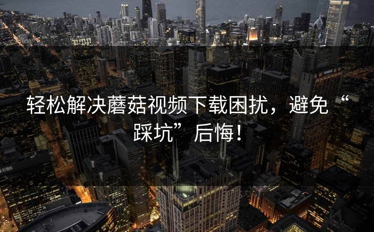 轻松解决蘑菇视频下载困扰，避免“踩坑”后悔！