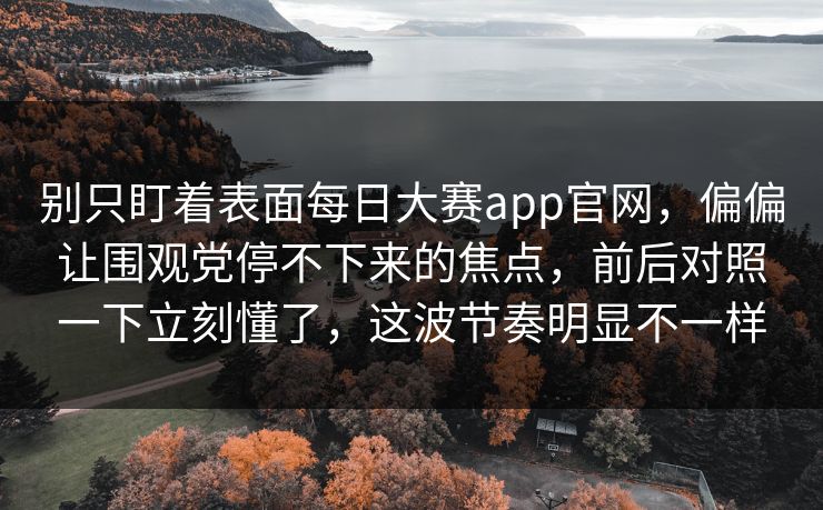 别只盯着表面每日大赛app官网,偏偏让围观党停不下来的焦点,前后对照一下立刻懂了,这波节奏明显不一样 别只盯着表面每日大赛app官网,偏偏让围观党停不下来的焦点,前后对照一下立刻懂了,这波节奏明显不一样