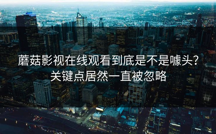 蘑菇影视在线观看到底是不是噱头?关键点居然一直被忽略 蘑菇影视在线观看到底是不是噱头?关键点居然一直被忽略