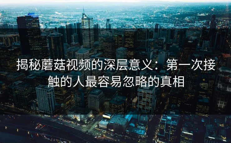 揭秘蘑菇视频的深层意义:第一次接触的人最容易忽略的真相 揭秘蘑菇视频的深层意义:第一次接触的人最容易忽略的真相