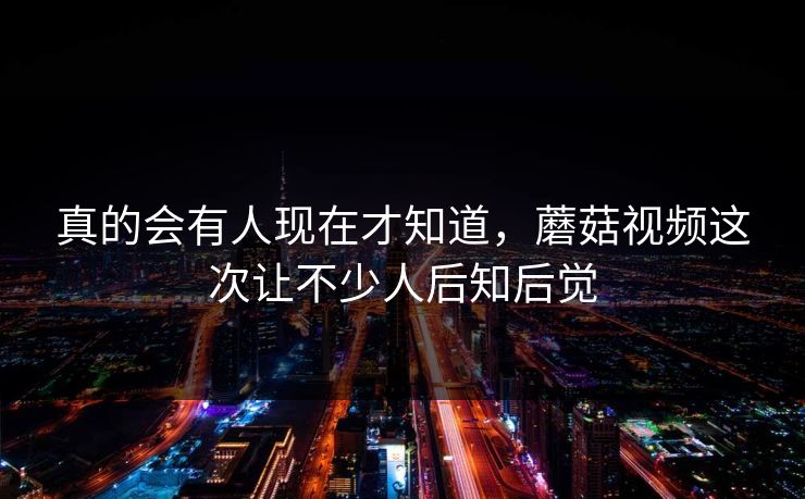 真的会有人现在才知道,蘑菇视频这次让不少人后知后觉 真的会有人现在才知道,蘑菇视频这次让不少人后知后觉