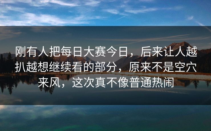 刚有人把每日大赛今日，后来让人越扒越想继续看的部分，原来不是空穴来风，这次真不像普通热闹