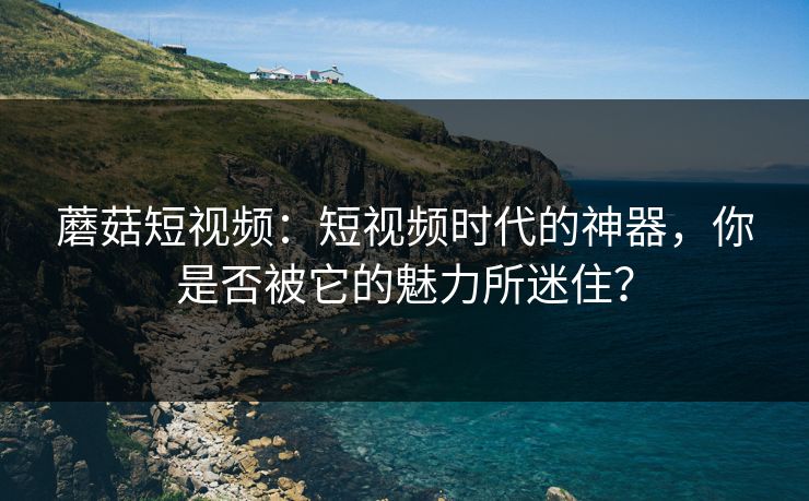 蘑菇短视频:短视频时代的神器,你是否被它的魅力所迷住? 蘑菇短视频:短视频时代的神器,你是否被它的魅力所迷住?