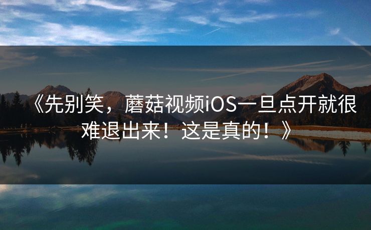 《先别笑,蘑菇视频iOS一旦点开就很难退出来!这是真的!》 《先别笑,蘑菇视频iOS一旦点开就很难退出来!这是真的!》