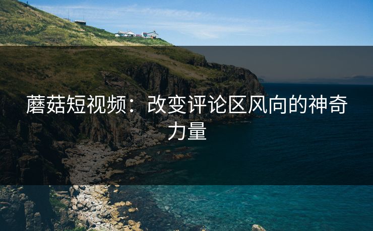 蘑菇短视频:改变评论区风向的神奇力量 蘑菇短视频:改变评论区风向的神奇力量