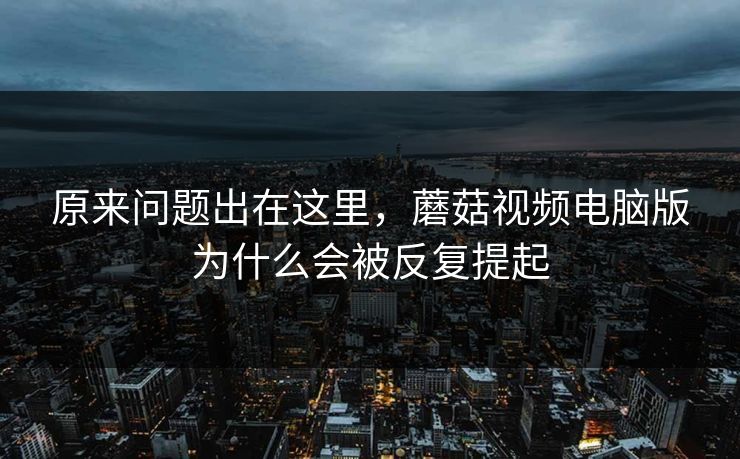 原来问题出在这里,蘑菇视频电脑版为什么会被反复提起 原来问题出在这里,蘑菇视频电脑版为什么会被反复提起