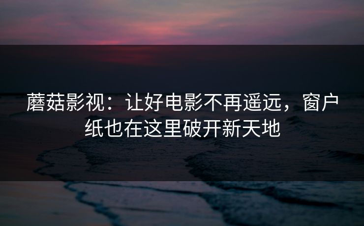 蘑菇影视:让好电影不再遥远,窗户纸也在这里破开新天地 蘑菇影视:让好电影不再遥远,窗户纸也在这里破开新天地