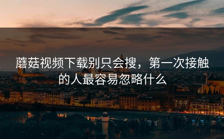 蘑菇视频下载别只会搜,第一次接触的人最容易忽略什么 蘑菇视频下载别只会搜,第一次接触的人最容易忽略什么