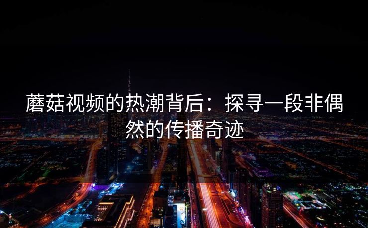 蘑菇视频的热潮背后:探寻一段非偶然的传播奇迹 蘑菇视频的热潮背后:探寻一段非偶然的传播奇迹