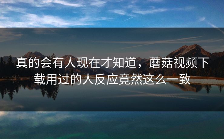 真的会有人现在才知道,蘑菇视频下载用过的人反应竟然这么一致 真的会有人现在才知道,蘑菇视频下载用过的人反应竟然这么一致