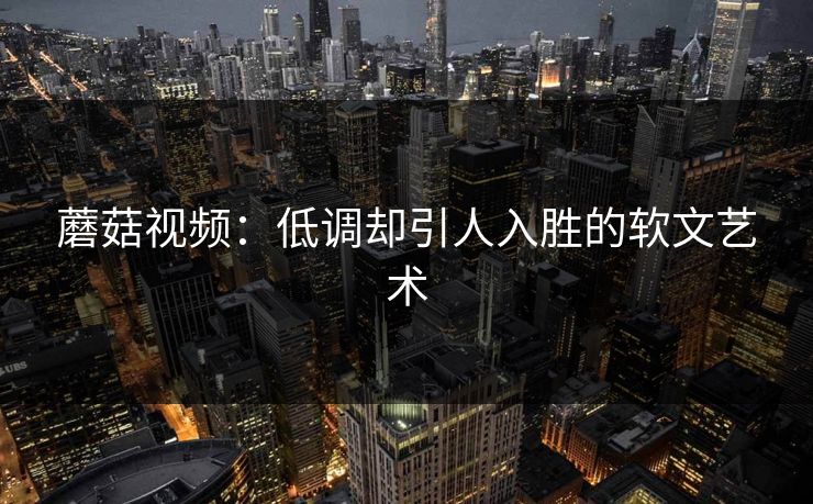 蘑菇视频:低调却引人入胜的软文艺术 蘑菇视频:低调却引人入胜的软文艺术