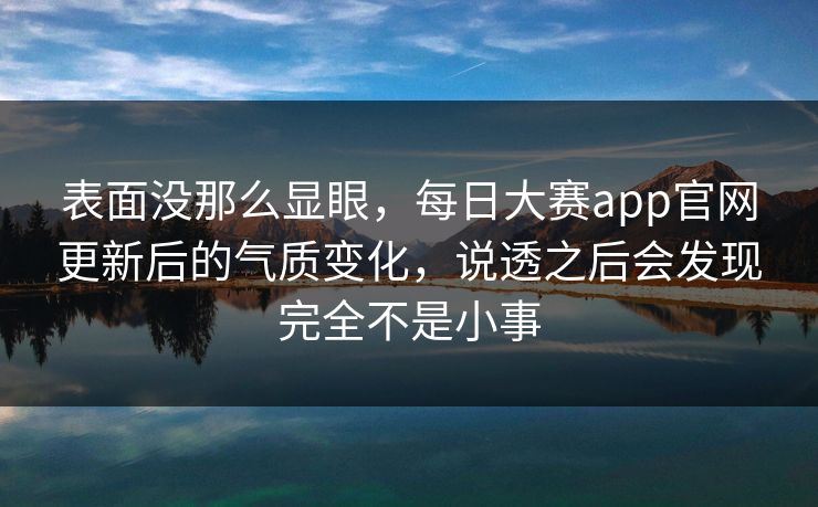 表面没那么显眼，每日大赛app官网更新后的气质变化，说透之后会发现完全不是小事