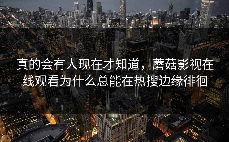 真的会有人现在才知道,蘑菇影视在线观看为什么总能在热搜边缘徘徊 真的会有人现在才知道,蘑菇影视在线观看为什么总能在热搜边缘徘徊