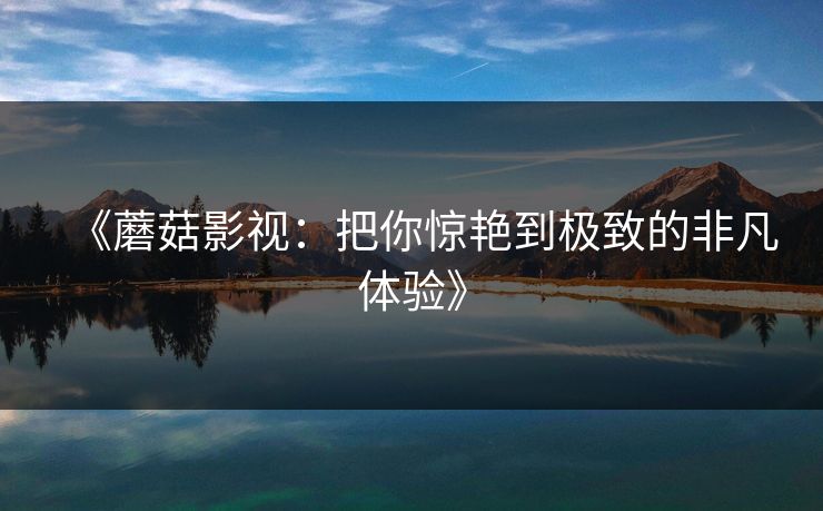 《蘑菇影视:把你惊艳到极致的非凡体验》 《蘑菇影视:把你惊艳到极致的非凡体验》