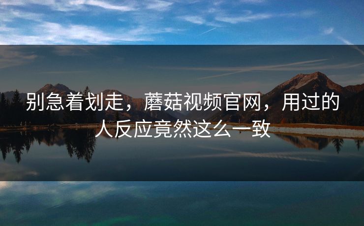 别急着划走,蘑菇视频官网,用过的人反应竟然这么一致 别急着划走,蘑菇视频官网,用过的人反应竟然这么一致